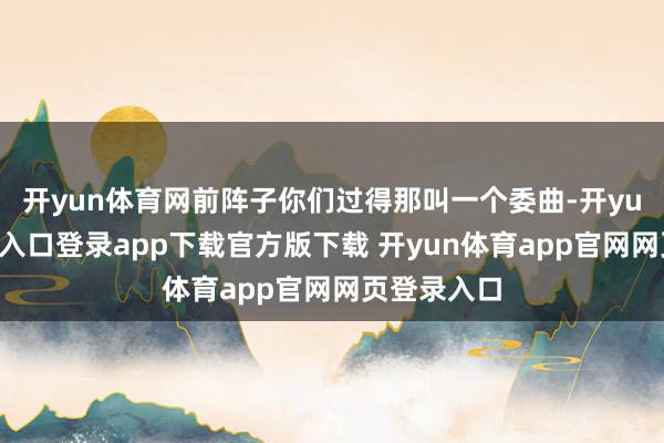 开yun体育网前阵子你们过得那叫一个委曲-开yun体育官网入口登录app下载官方版下载 开yun体育app官网网页登录入口