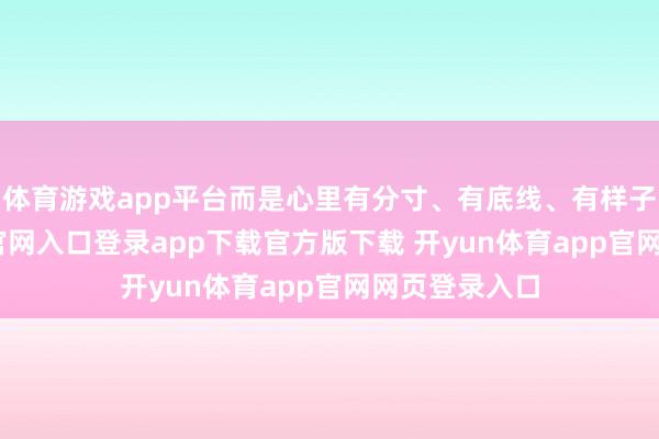 体育游戏app平台而是心里有分寸、有底线、有样子-开yun体育官网入口登录app下载官方版下载 开yun体育app官网网页登录入口