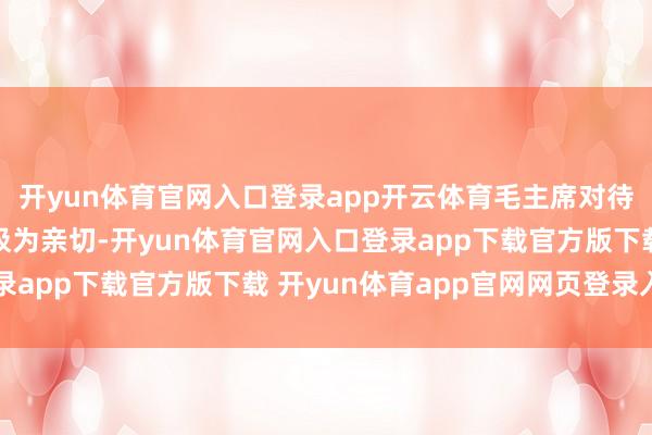 开yun体育官网入口登录app开云体育毛主席对待身边的责任主谈主员极为亲切-开yun体育官网入口登录app下载官方版下载 开yun体育app官网网页登录入口