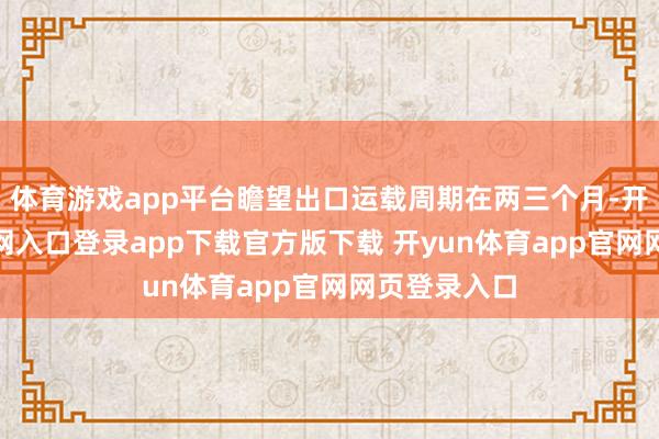 体育游戏app平台瞻望出口运载周期在两三个月-开yun体育官网入口登录app下载官方版下载 开yun体育app官网网页登录入口