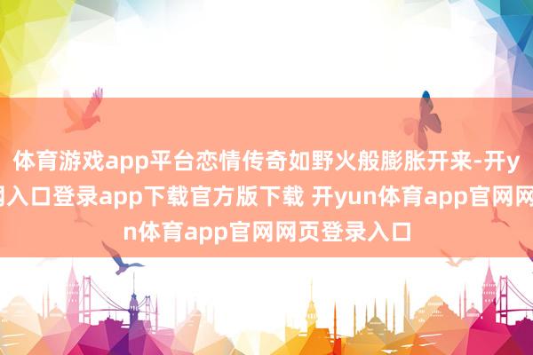体育游戏app平台恋情传奇如野火般膨胀开来-开yun体育官网入口登录app下载官方版下载 开yun体育app官网网页登录入口