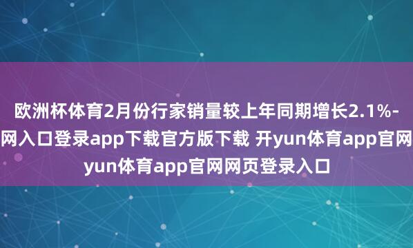 欧洲杯体育2月份行家销量较上年同期增长2.1%-开yun体育官网入口登录app下载官方版下载 开yun体育app官网网页登录入口