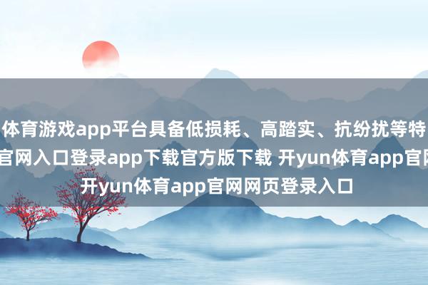 体育游戏app平台具备低损耗、高踏实、抗纷扰等特质-开yun体育官网入口登录app下载官方版下载 开yun体育app官网网页登录入口
