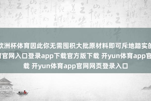 欧洲杯体育因此你无需囤积大批原材料即可斥地踏实的供应-开yun体育官网入口登录app下载官方版下载 开yun体育app官网网页登录入口