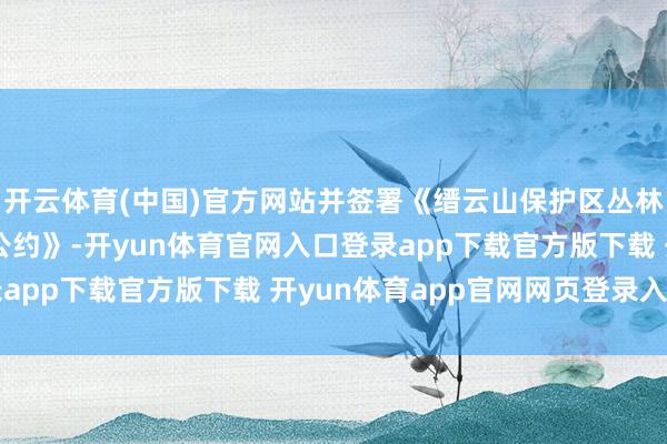 开云体育(中国)官方网站并签署《缙云山保护区丛林防熄灭联防联建使命公约》-开yun体育官网入口登录app下载官方版下载 开yun体育app官网网页登录入口