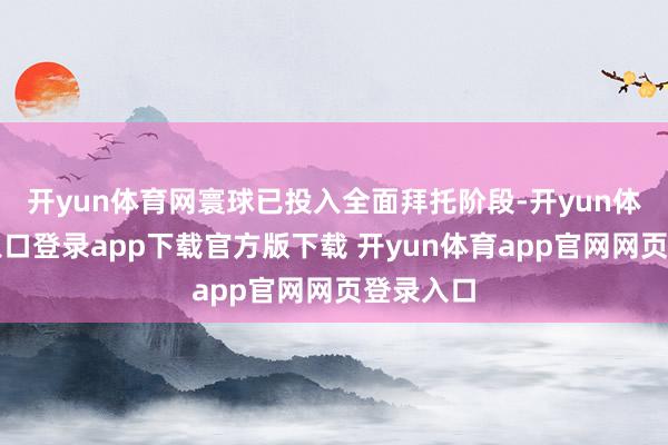 开yun体育网寰球已投入全面拜托阶段-开yun体育官网入口登录app下载官方版下载 开yun体育app官网网页登录入口