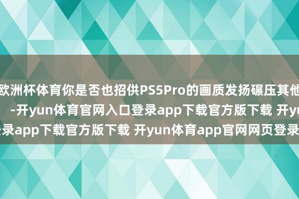 欧洲杯体育你是否也招供PS5Pro的画质发扬碾压其他主机的见解？          -开yun体育官网入口登录app下载官方版下载 开yun体育app官网网页登录入口