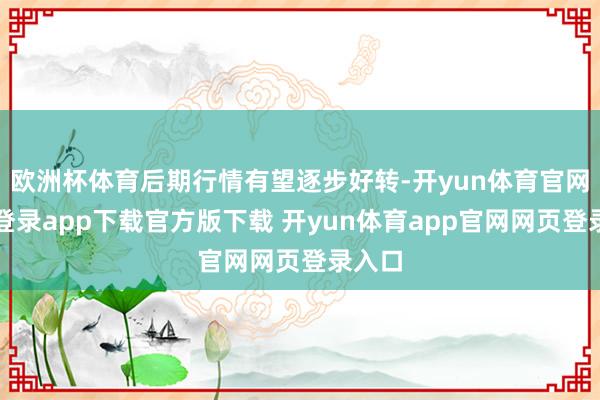 欧洲杯体育后期行情有望逐步好转-开yun体育官网入口登录app下载官方版下载 开yun体育app官网网页登录入口