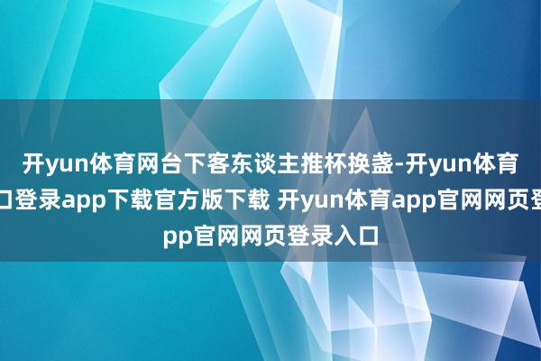 开yun体育网台下客东谈主推杯换盏-开yun体育官网入口登录app下载官方版下载 开yun体育app官网网页登录入口