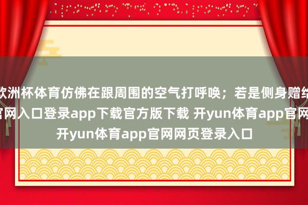 欧洲杯体育仿佛在跟周围的空气打呼唤；若是侧身赠给-开yun体育官网入口登录app下载官方版下载 开yun体育app官网网页登录入口