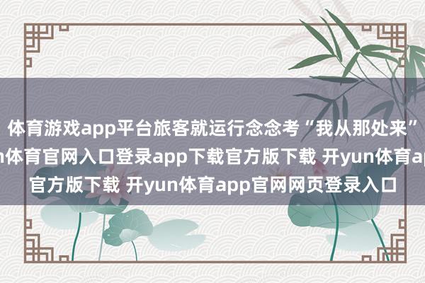 体育游戏app平台旅客就运行念念考“我从那处来”这个玄常识题-开yun体育官网入口登录app下载官方版下载 开yun体育app官网网页登录入口