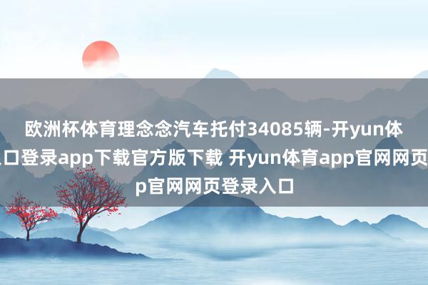 欧洲杯体育　　理念念汽车托付34085辆-开yun体育官网入口登录app下载官方版下载 开yun体育app官网网页登录入口