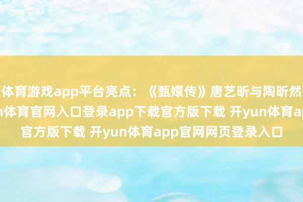 体育游戏app平台亮点：《甄嬛传》唐艺昕与陶昕然时隔多年同台-开yun体育官网入口登录app下载官方版下载 开yun体育app官网网页登录入口