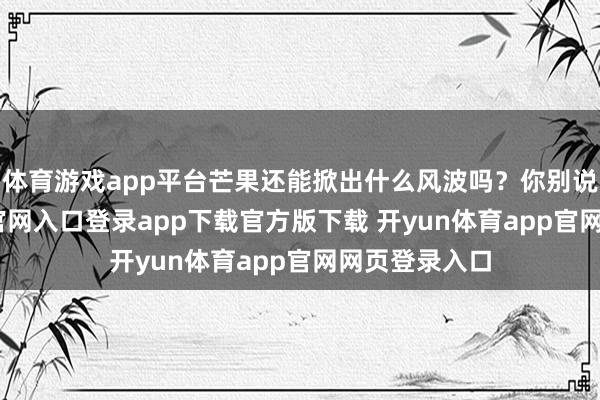 体育游戏app平台芒果还能掀出什么风波吗？你别说-开yun体育官网入口登录app下载官方版下载 开yun体育app官网网页登录入口