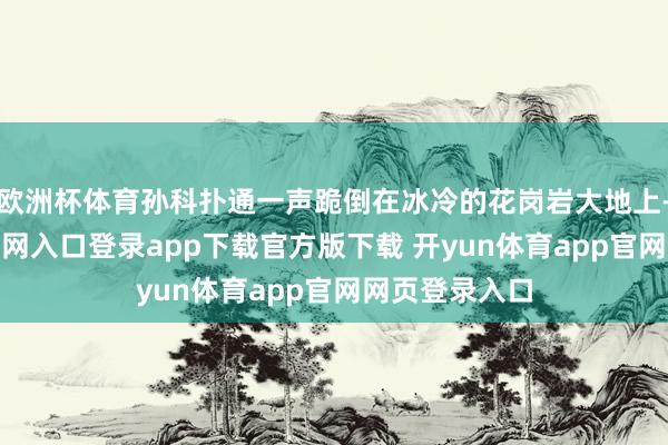 欧洲杯体育孙科扑通一声跪倒在冰冷的花岗岩大地上-开yun体育官网入口登录app下载官方版下载 开yun体育app官网网页登录入口