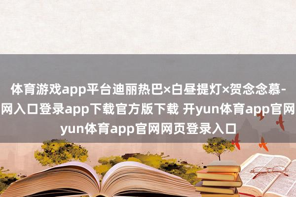体育游戏app平台迪丽热巴×白昼提灯×贺念念慕-开yun体育官网入口登录app下载官方版下载 开yun体育app官网网页登录入口