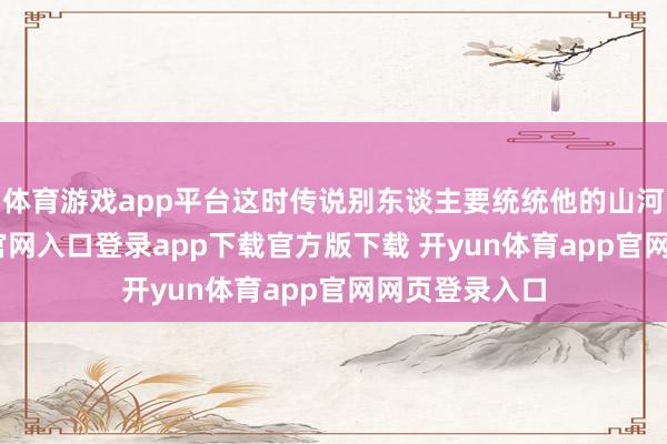 体育游戏app平台这时传说别东谈主要统统他的山河-开yun体育官网入口登录app下载官方版下载 开yun体育app官网网页登录入口