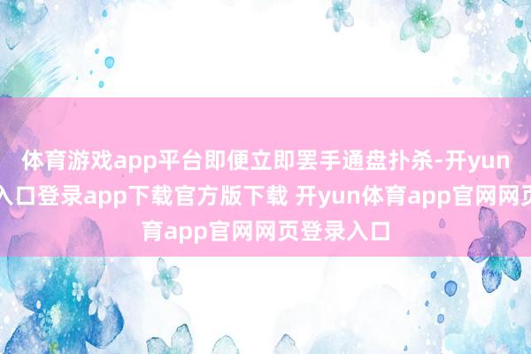体育游戏app平台即便立即罢手通盘扑杀-开yun体育官网入口登录app下载官方版下载 开yun体育app官网网页登录入口