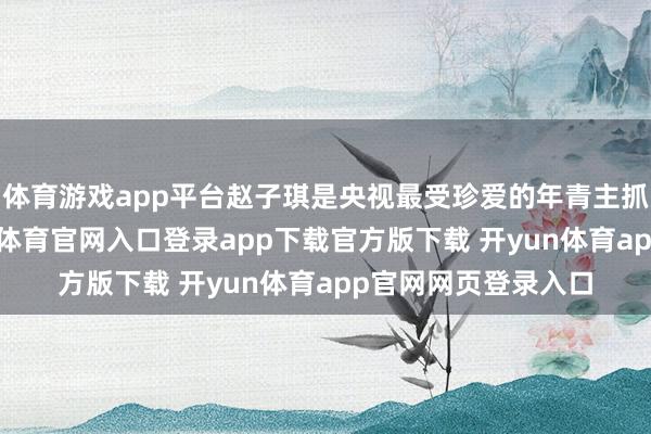 体育游戏app平台赵子琪是央视最受珍爱的年青主抓东谈主之一-开yun体育官网入口登录app下载官方版下载 开yun体育app官网网页登录入口