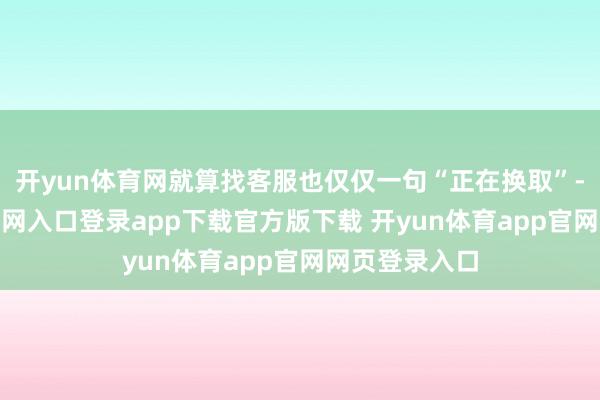 开yun体育网就算找客服也仅仅一句“正在换取”-开yun体育官网入口登录app下载官方版下载 开yun体育app官网网页登录入口