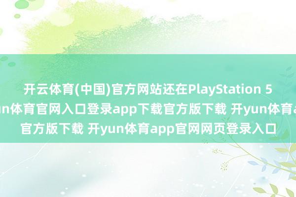 开云体育(中国)官方网站还在PlayStation 5 Pro官宣加价前-开yun体育官网入口登录app下载官方版下载 开yun体育app官网网页登录入口