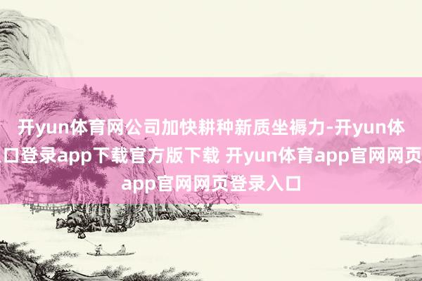 开yun体育网公司加快耕种新质坐褥力-开yun体育官网入口登录app下载官方版下载 开yun体育app官网网页登录入口