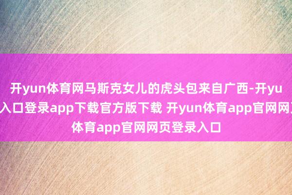 开yun体育网马斯克女儿的虎头包来自广西-开yun体育官网入口登录app下载官方版下载 开yun体育app官网网页登录入口