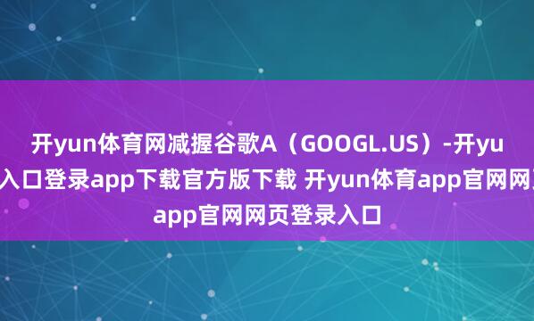 开yun体育网减握谷歌A（GOOGL.US）-开yun体育官网入口登录app下载官方版下载 开yun体育app官网网页登录入口