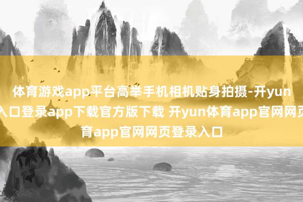 体育游戏app平台高举手机相机贴身拍摄-开yun体育官网入口登录app下载官方版下载 开yun体育app官网网页登录入口