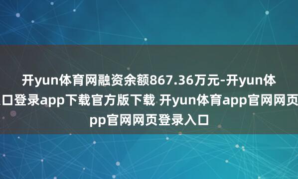 开yun体育网融资余额867.36万元-开yun体育官网入口登录app下载官方版下载 开yun体育app官网网页登录入口