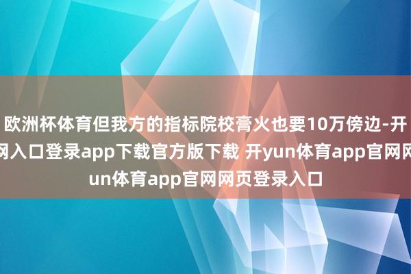 欧洲杯体育但我方的指标院校膏火也要10万傍边-开yun体育官网入口登录app下载官方版下载 开yun体育app官网网页登录入口