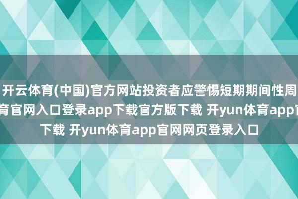 开云体育(中国)官方网站投资者应警惕短期期间性周折风险-开yun体育官网入口登录app下载官方版下载 开yun体育app官网网页登录入口