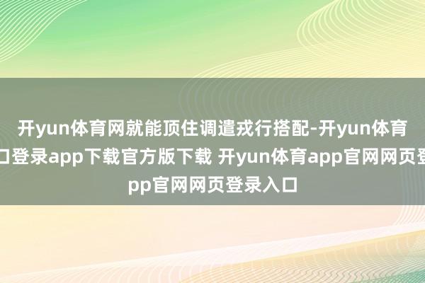 开yun体育网就能顶住调遣戎行搭配-开yun体育官网入口登录app下载官方版下载 开yun体育app官网网页登录入口