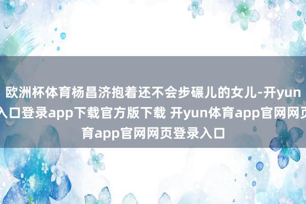 欧洲杯体育杨昌济抱着还不会步碾儿的女儿-开yun体育官网入口登录app下载官方版下载 开yun体育app官网网页登录入口