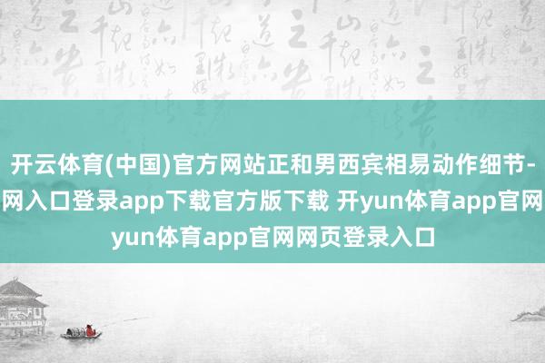 开云体育(中国)官方网站正和男西宾相易动作细节-开yun体育官网入口登录app下载官方版下载 开yun体育app官网网页登录入口