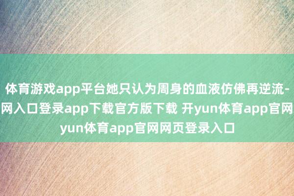 体育游戏app平台她只认为周身的血液仿佛再逆流-开yun体育官网入口登录app下载官方版下载 开yun体育app官网网页登录入口