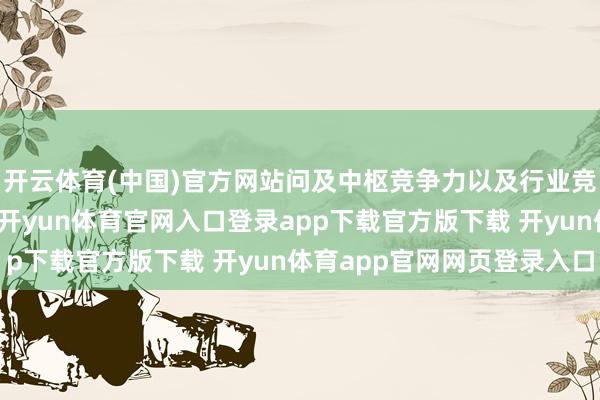 开云体育(中国)官方网站问及中枢竞争力以及行业竞争力保持等相工作宜-开yun体育官网入口登录app下载官方版下载 开yun体育app官网网页登录入口