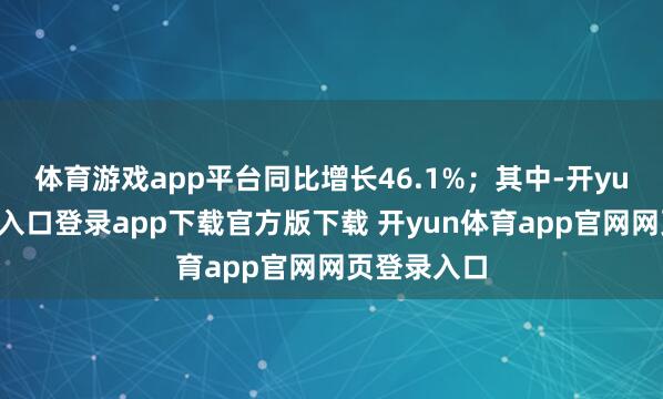 体育游戏app平台同比增长46.1%；其中-开yun体育官网入口登录app下载官方版下载 开yun体育app官网网页登录入口