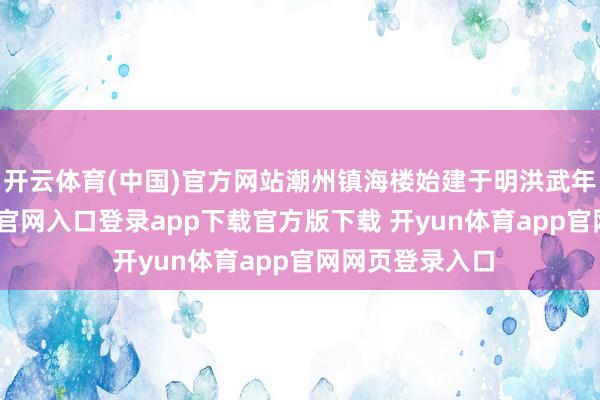 开云体育(中国)官方网站潮州镇海楼始建于明洪武年间-开yun体育官网入口登录app下载官方版下载 开yun体育app官网网页登录入口