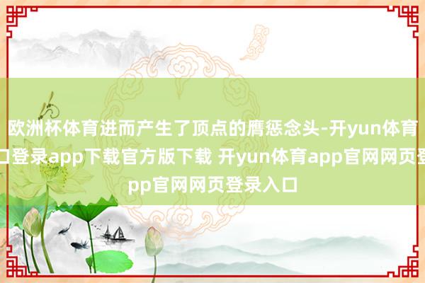 欧洲杯体育进而产生了顶点的膺惩念头-开yun体育官网入口登录app下载官方版下载 开yun体育app官网网页登录入口