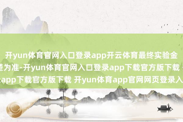 开yun体育官网入口登录app开云体育最终实验金额以基金依期解释清楚为准-开yun体育官网入口登录app下载官方版下载 开yun体育app官网网页登录入口