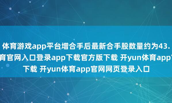 体育游戏app平台增合手后最新合手股数量约为43.24亿股-开yun体育官网入口登录app下载官方版下载 开yun体育app官网网页登录入口