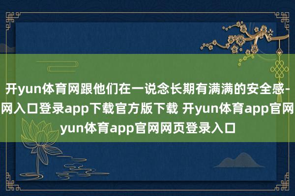 开yun体育网跟他们在一说念长期有满满的安全感-开yun体育官网入口登录app下载官方版下载 开yun体育app官网网页登录入口