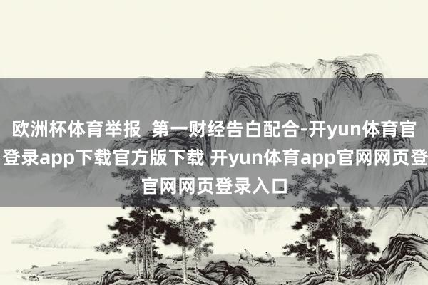 欧洲杯体育举报  第一财经告白配合-开yun体育官网入口登录app下载官方版下载 开yun体育app官网网页登录入口
