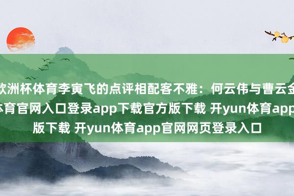 欧洲杯体育李寅飞的点评相配客不雅：何云伟与曹云金各有长处-开yun体育官网入口登录app下载官方版下载 开yun体育app官网网页登录入口