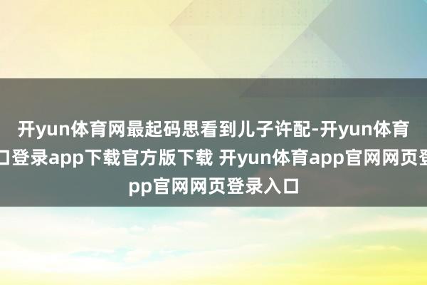 开yun体育网最起码思看到儿子许配-开yun体育官网入口登录app下载官方版下载 开yun体育app官网网页登录入口