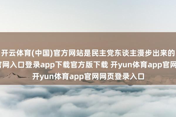 开云体育(中国)官方网站是民主党东谈主漫步出来的-开yun体育官网入口登录app下载官方版下载 开yun体育app官网网页登录入口