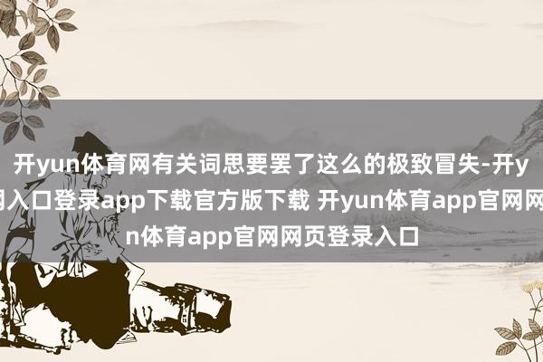 开yun体育网有关词思要罢了这么的极致冒失-开yun体育官网入口登录app下载官方版下载 开yun体育app官网网页登录入口