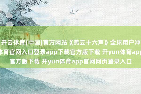 开云体育(中国)官方网站《燕云十六声》全球用户冲突8000万-开yun体育官网入口登录app下载官方版下载 开yun体育app官网网页登录入口