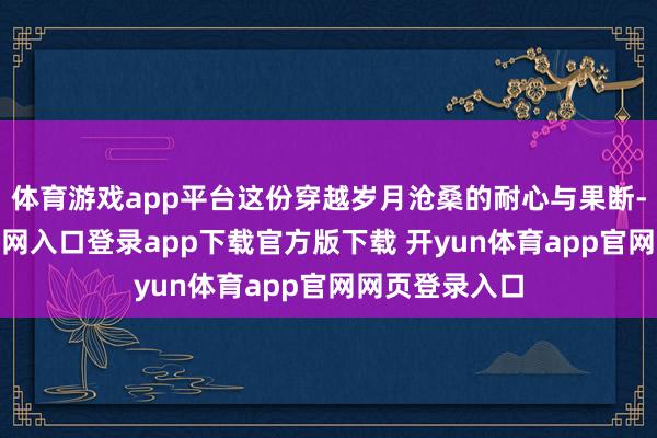 体育游戏app平台这份穿越岁月沧桑的耐心与果断-开yun体育官网入口登录app下载官方版下载 开yun体育app官网网页登录入口